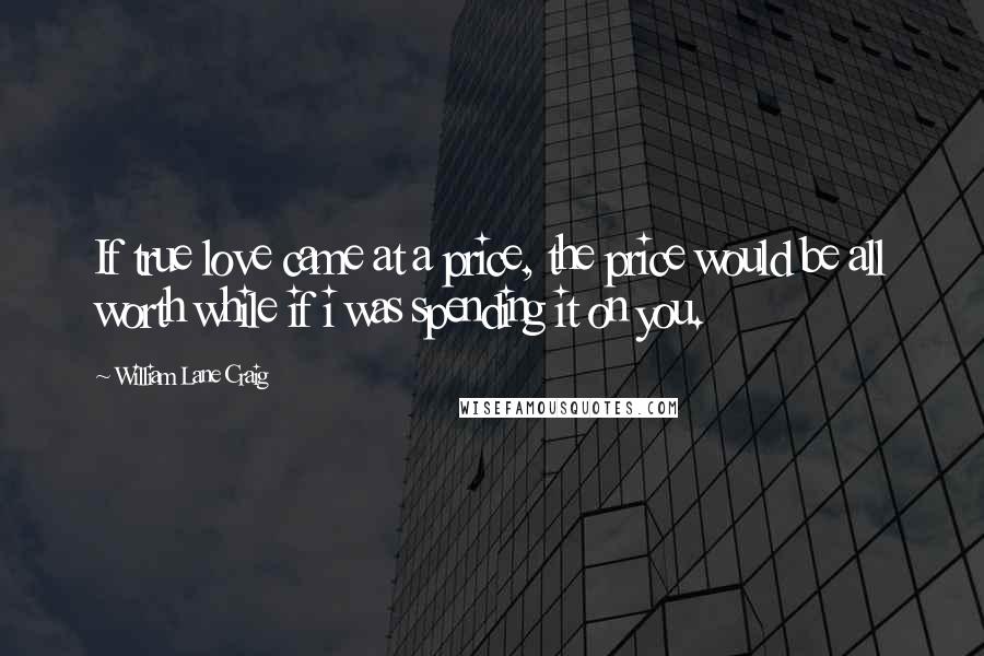 William Lane Craig Quotes: If true love came at a price, the price would be all worth while if i was spending it on you.