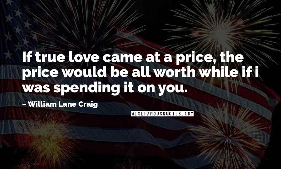 William Lane Craig Quotes: If true love came at a price, the price would be all worth while if i was spending it on you.