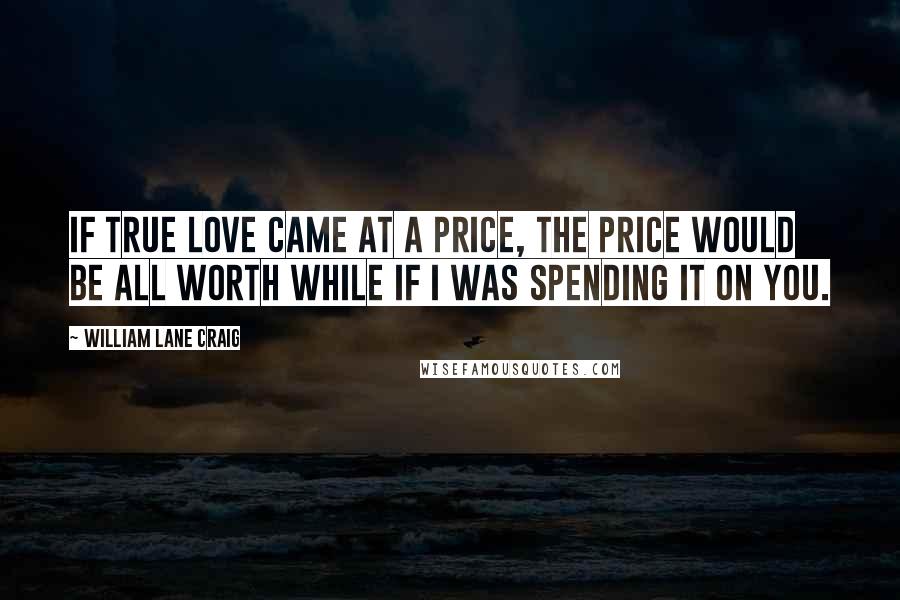 William Lane Craig Quotes: If true love came at a price, the price would be all worth while if i was spending it on you.