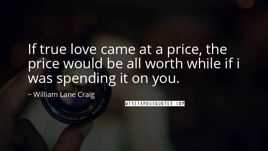 William Lane Craig Quotes: If true love came at a price, the price would be all worth while if i was spending it on you.