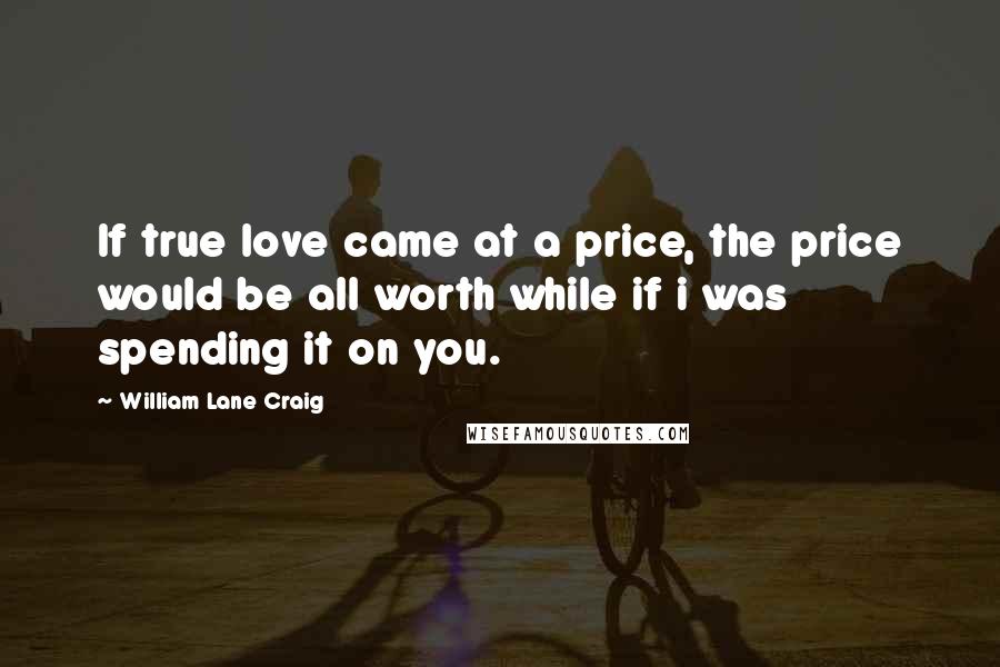 William Lane Craig Quotes: If true love came at a price, the price would be all worth while if i was spending it on you.