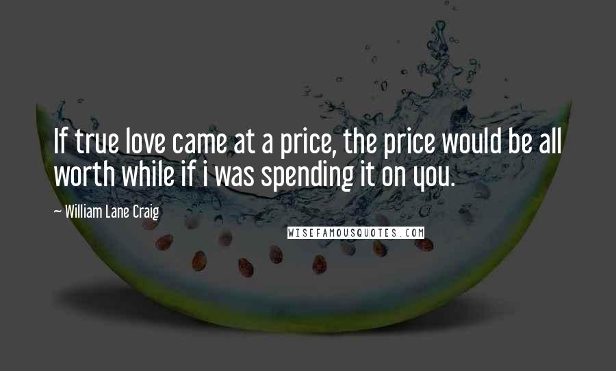 William Lane Craig Quotes: If true love came at a price, the price would be all worth while if i was spending it on you.
