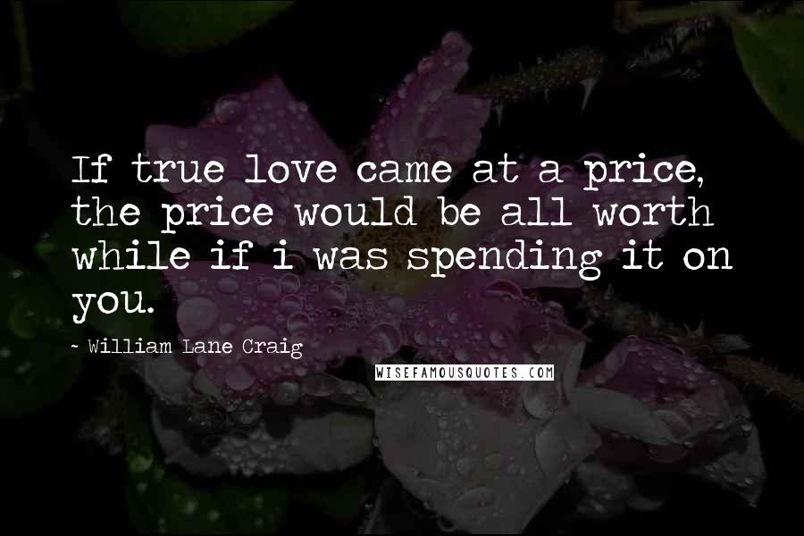 William Lane Craig Quotes: If true love came at a price, the price would be all worth while if i was spending it on you.