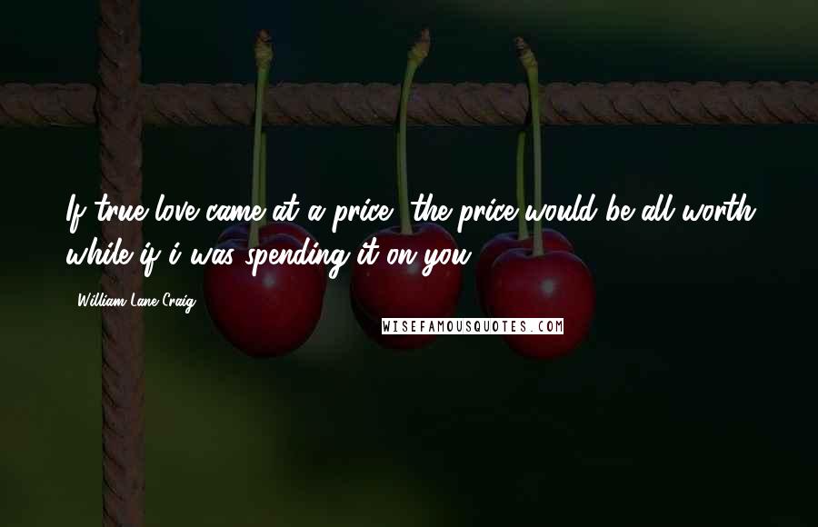 William Lane Craig Quotes: If true love came at a price, the price would be all worth while if i was spending it on you.