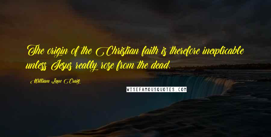 William Lane Craig Quotes: The origin of the Christian faith is therefore inexplicable unless Jesus really rose from the dead.