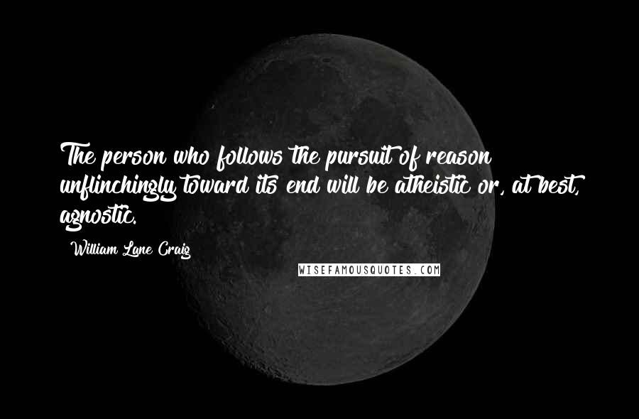 William Lane Craig Quotes: The person who follows the pursuit of reason unflinchingly toward its end will be atheistic or, at best, agnostic.