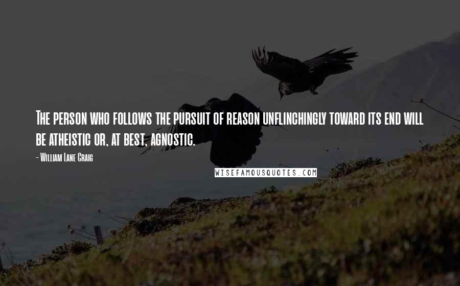 William Lane Craig Quotes: The person who follows the pursuit of reason unflinchingly toward its end will be atheistic or, at best, agnostic.