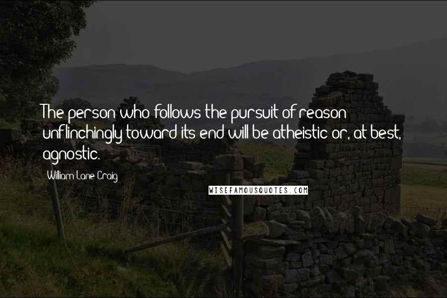 William Lane Craig Quotes: The person who follows the pursuit of reason unflinchingly toward its end will be atheistic or, at best, agnostic.