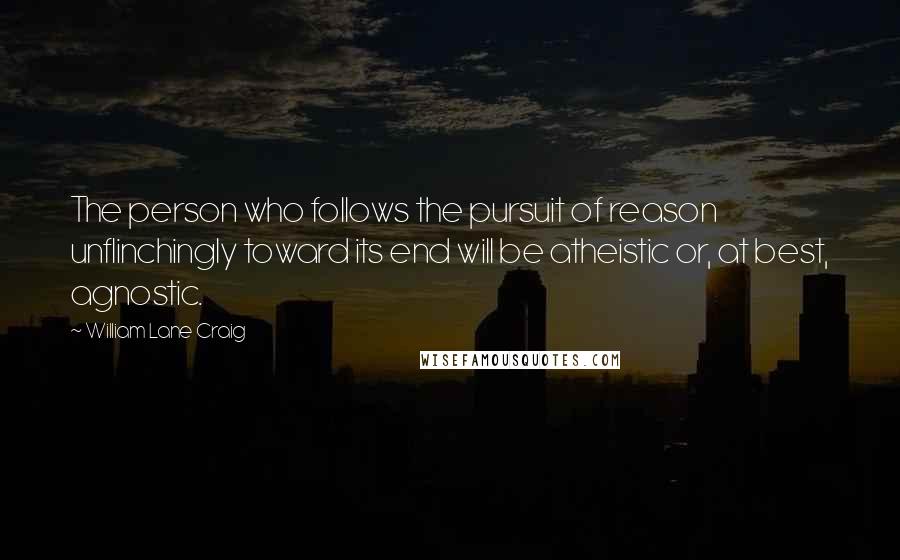 William Lane Craig Quotes: The person who follows the pursuit of reason unflinchingly toward its end will be atheistic or, at best, agnostic.