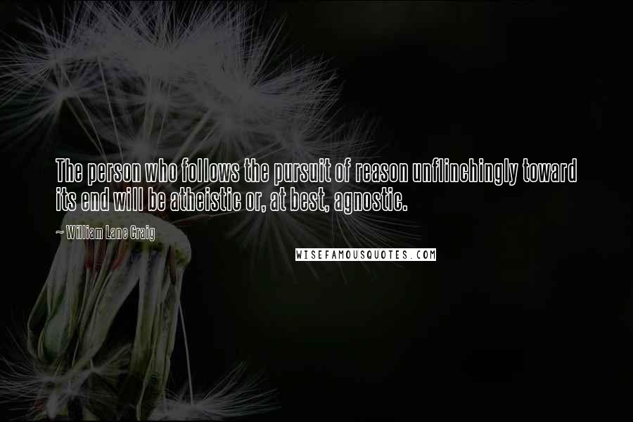 William Lane Craig Quotes: The person who follows the pursuit of reason unflinchingly toward its end will be atheistic or, at best, agnostic.