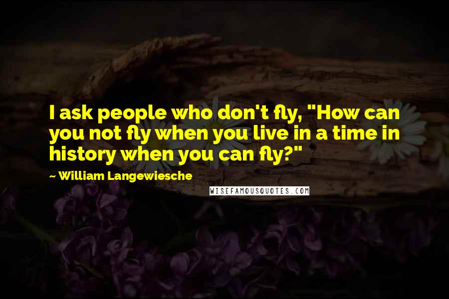 William Langewiesche Quotes: I ask people who don't fly, "How can you not fly when you live in a time in history when you can fly?"