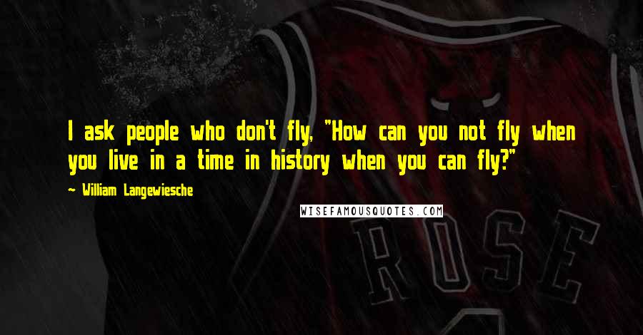 William Langewiesche Quotes: I ask people who don't fly, "How can you not fly when you live in a time in history when you can fly?"