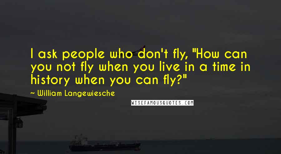 William Langewiesche Quotes: I ask people who don't fly, "How can you not fly when you live in a time in history when you can fly?"