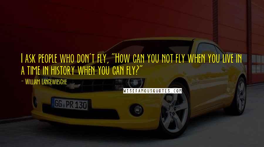 William Langewiesche Quotes: I ask people who don't fly, "How can you not fly when you live in a time in history when you can fly?"