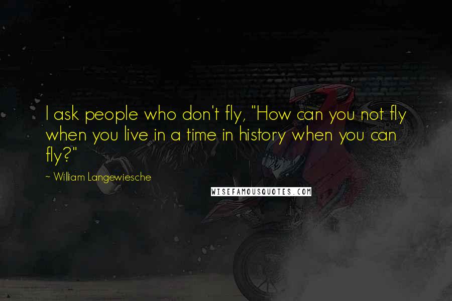 William Langewiesche Quotes: I ask people who don't fly, "How can you not fly when you live in a time in history when you can fly?"