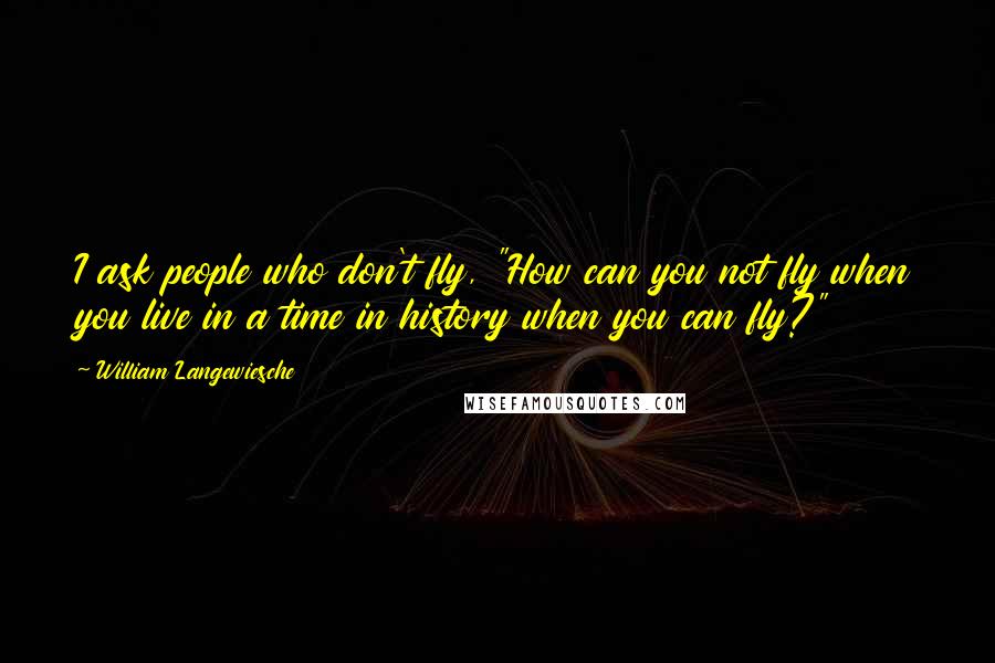 William Langewiesche Quotes: I ask people who don't fly, "How can you not fly when you live in a time in history when you can fly?"