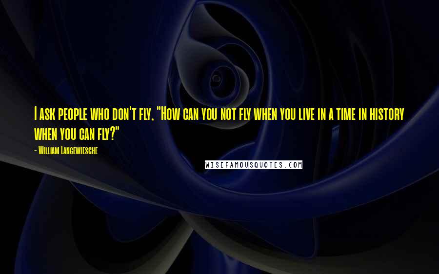 William Langewiesche Quotes: I ask people who don't fly, "How can you not fly when you live in a time in history when you can fly?"