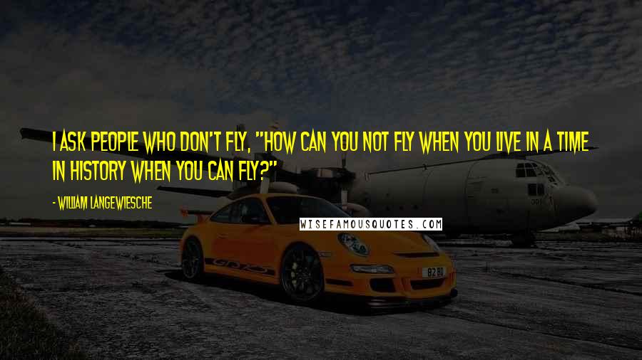 William Langewiesche Quotes: I ask people who don't fly, "How can you not fly when you live in a time in history when you can fly?"