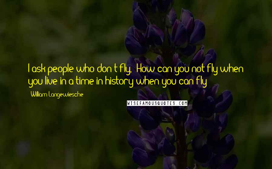 William Langewiesche Quotes: I ask people who don't fly, "How can you not fly when you live in a time in history when you can fly?"