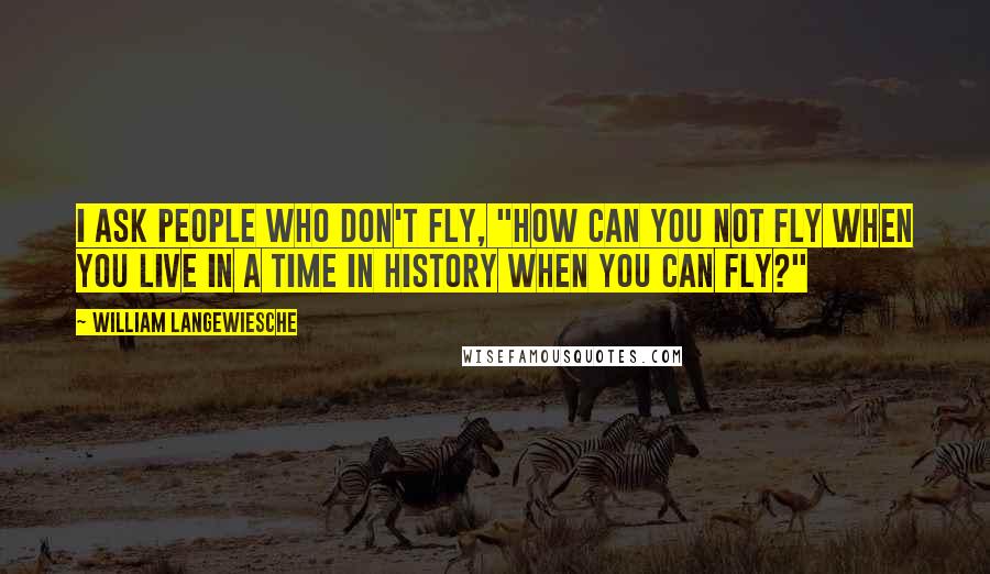 William Langewiesche Quotes: I ask people who don't fly, "How can you not fly when you live in a time in history when you can fly?"