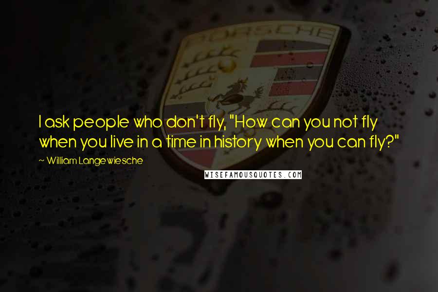 William Langewiesche Quotes: I ask people who don't fly, "How can you not fly when you live in a time in history when you can fly?"