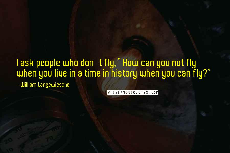 William Langewiesche Quotes: I ask people who don't fly, "How can you not fly when you live in a time in history when you can fly?"