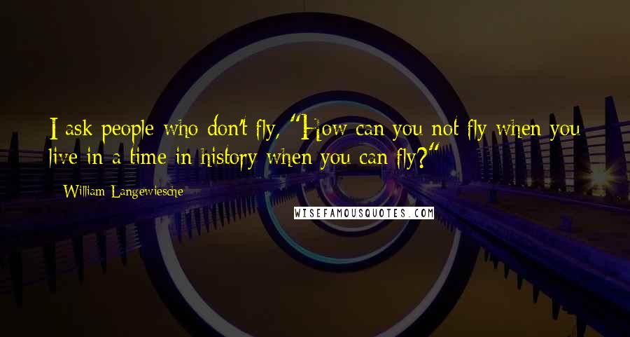 William Langewiesche Quotes: I ask people who don't fly, "How can you not fly when you live in a time in history when you can fly?"