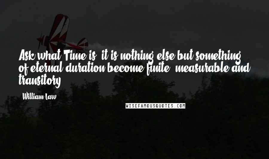 William Law Quotes: Ask what Time is, it is nothing else but something of eternal duration become finite, measurable and transitory.