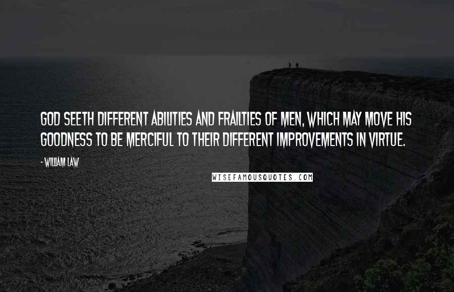 William Law Quotes: God seeth different abilities and frailties of men, which may move His goodness to be merciful to their different improvements in virtue.