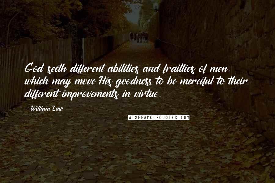 William Law Quotes: God seeth different abilities and frailties of men, which may move His goodness to be merciful to their different improvements in virtue.