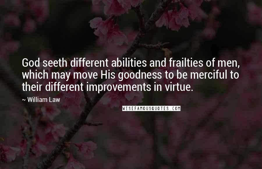 William Law Quotes: God seeth different abilities and frailties of men, which may move His goodness to be merciful to their different improvements in virtue.