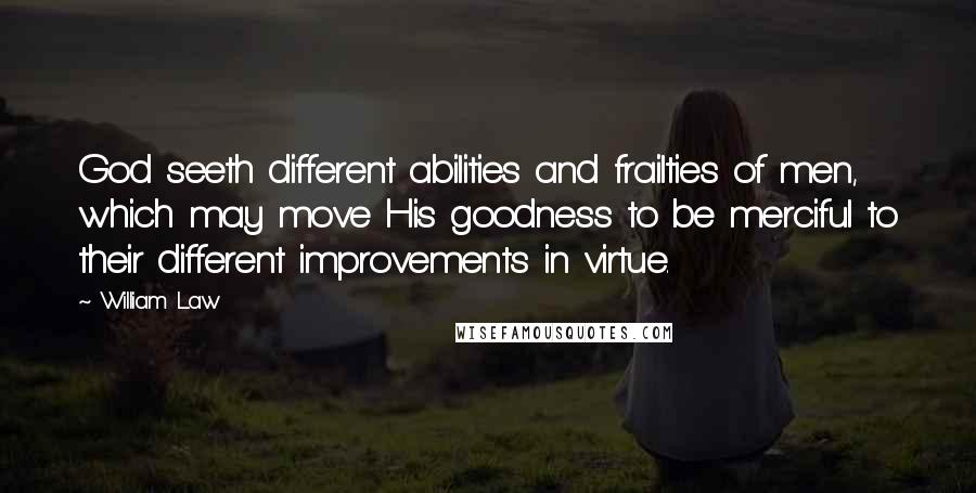 William Law Quotes: God seeth different abilities and frailties of men, which may move His goodness to be merciful to their different improvements in virtue.