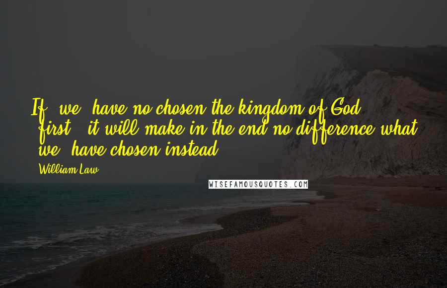 William Law Quotes: If [we] have no chosen the kingdom of God [first], it will make in the end no difference what [we] have chosen instead.