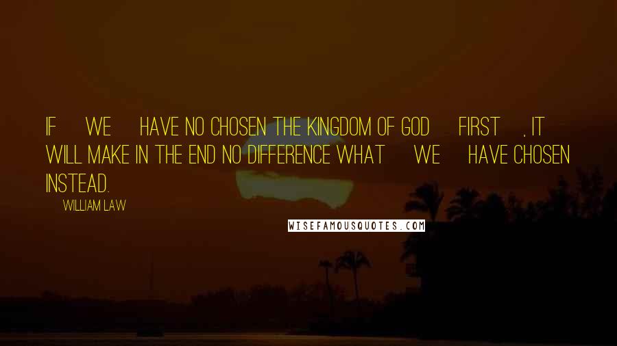 William Law Quotes: If [we] have no chosen the kingdom of God [first], it will make in the end no difference what [we] have chosen instead.