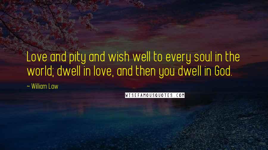 William Law Quotes: Love and pity and wish well to every soul in the world; dwell in love, and then you dwell in God.