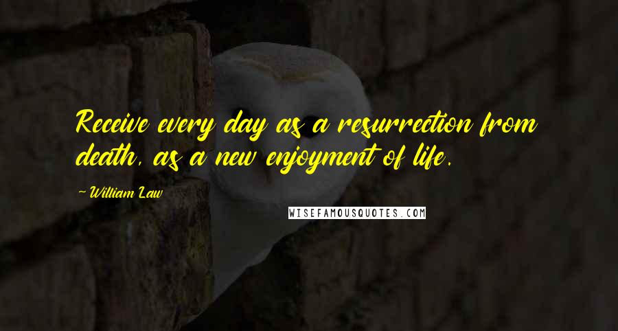 William Law Quotes: Receive every day as a resurrection from death, as a new enjoyment of life.