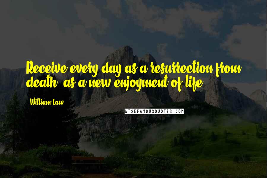 William Law Quotes: Receive every day as a resurrection from death, as a new enjoyment of life.