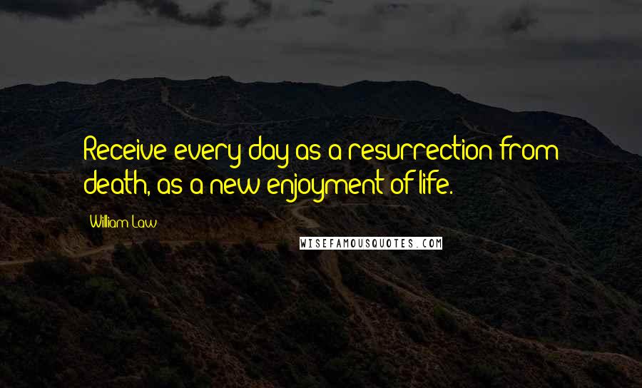 William Law Quotes: Receive every day as a resurrection from death, as a new enjoyment of life.