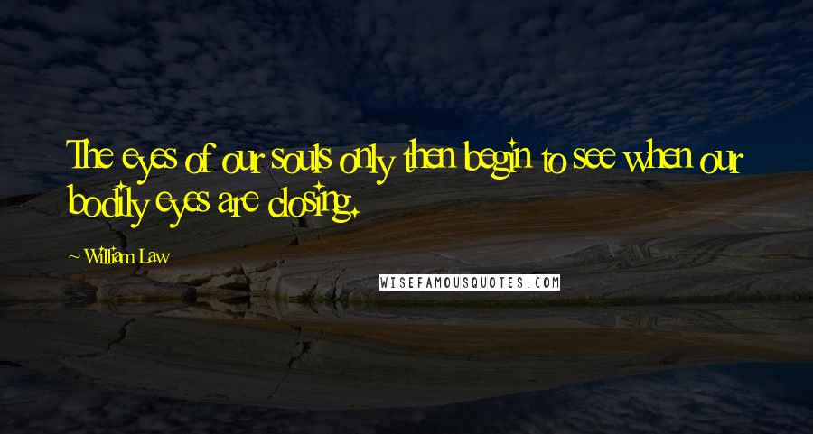 William Law Quotes: The eyes of our souls only then begin to see when our bodily eyes are closing.