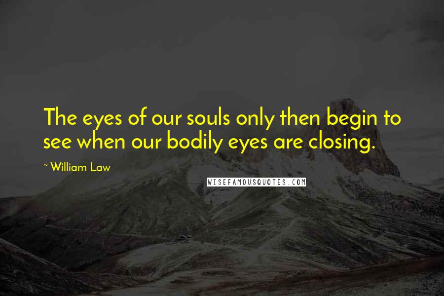 William Law Quotes: The eyes of our souls only then begin to see when our bodily eyes are closing.