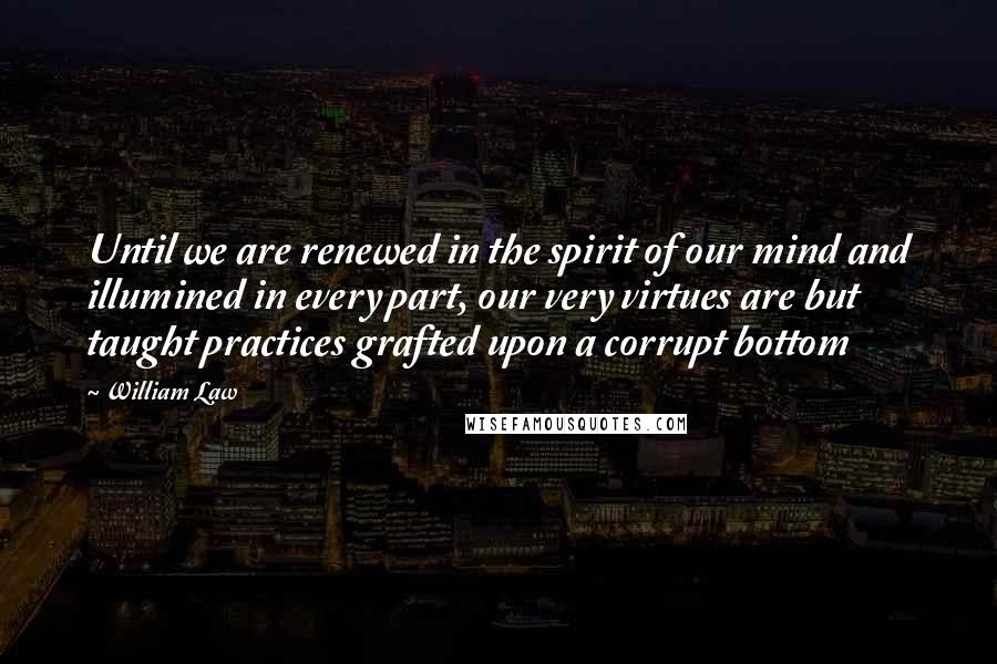 William Law Quotes: Until we are renewed in the spirit of our mind and illumined in every part, our very virtues are but taught practices grafted upon a corrupt bottom