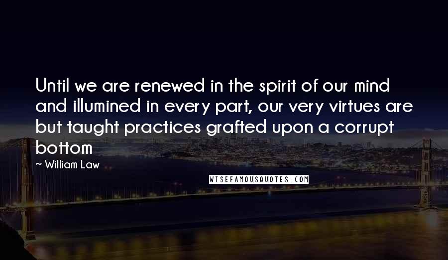 William Law Quotes: Until we are renewed in the spirit of our mind and illumined in every part, our very virtues are but taught practices grafted upon a corrupt bottom