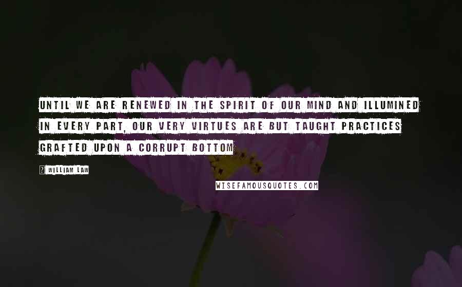 William Law Quotes: Until we are renewed in the spirit of our mind and illumined in every part, our very virtues are but taught practices grafted upon a corrupt bottom