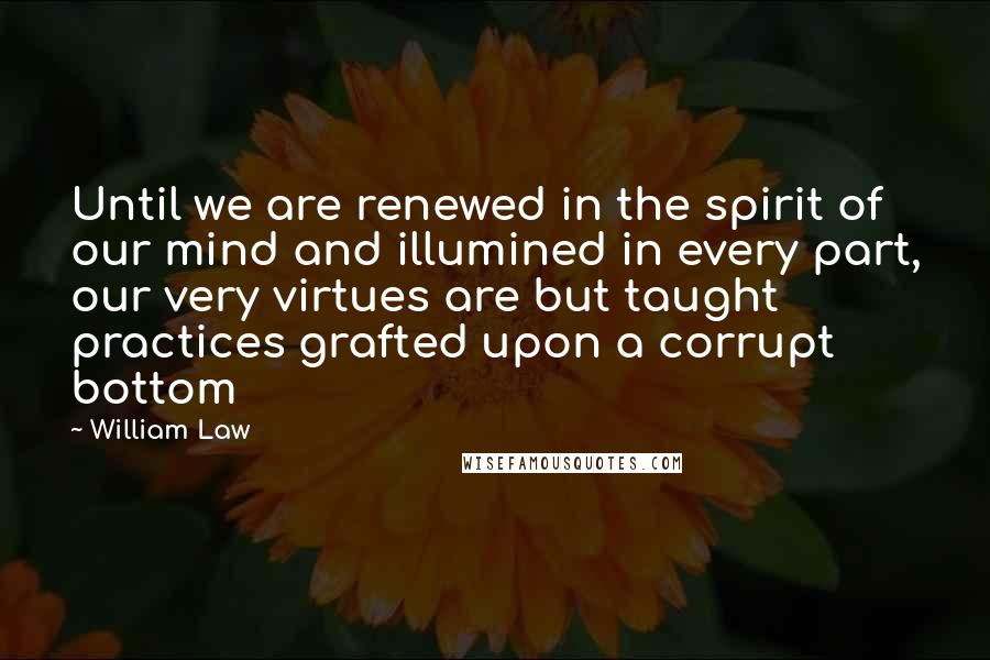 William Law Quotes: Until we are renewed in the spirit of our mind and illumined in every part, our very virtues are but taught practices grafted upon a corrupt bottom