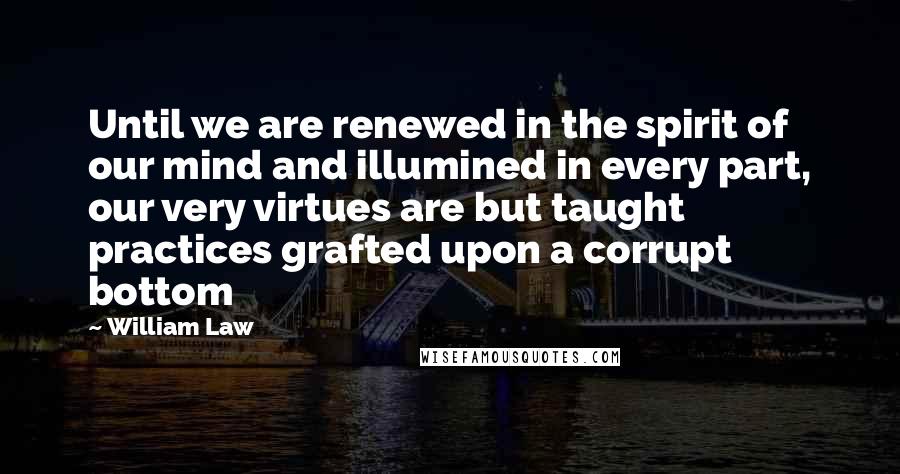 William Law Quotes: Until we are renewed in the spirit of our mind and illumined in every part, our very virtues are but taught practices grafted upon a corrupt bottom