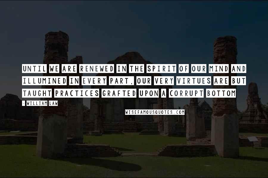 William Law Quotes: Until we are renewed in the spirit of our mind and illumined in every part, our very virtues are but taught practices grafted upon a corrupt bottom