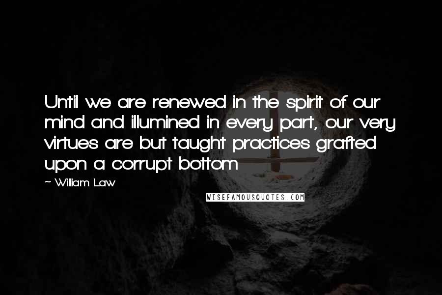 William Law Quotes: Until we are renewed in the spirit of our mind and illumined in every part, our very virtues are but taught practices grafted upon a corrupt bottom