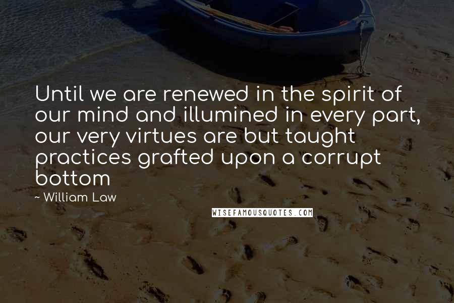 William Law Quotes: Until we are renewed in the spirit of our mind and illumined in every part, our very virtues are but taught practices grafted upon a corrupt bottom