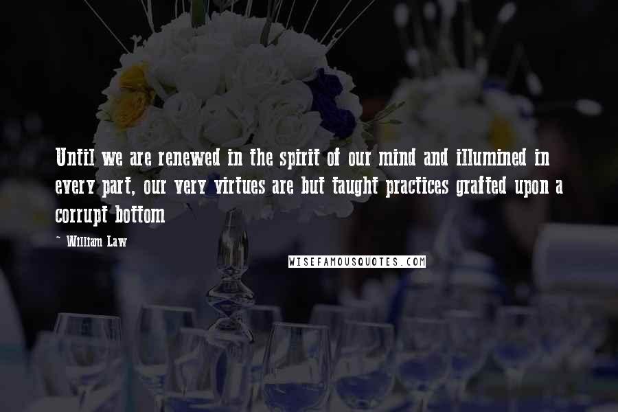 William Law Quotes: Until we are renewed in the spirit of our mind and illumined in every part, our very virtues are but taught practices grafted upon a corrupt bottom