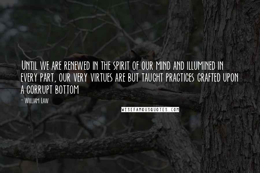 William Law Quotes: Until we are renewed in the spirit of our mind and illumined in every part, our very virtues are but taught practices grafted upon a corrupt bottom